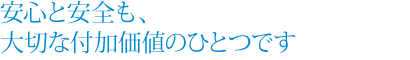 安心と安全も、大切な付加価値のひとつです